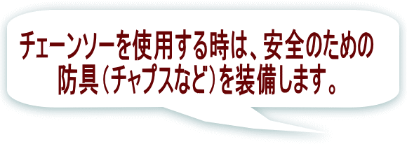 チェーンソーを使用する時は、安全のための 防具（チャプスなど）を装備します。 